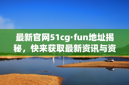 最新官网51cg·fun地址揭秘，快来获取最新资讯与资源吧