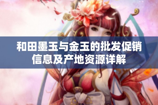 和田墨玉与金玉的批发促销信息及产地资源详解