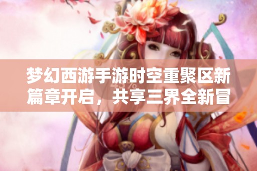 梦幻西游手游时空重聚区新篇章开启，共享三界全新冒险体验
