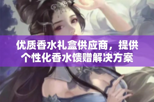 优质香水礼盒供应商，提供个性化香水馈赠解决方案