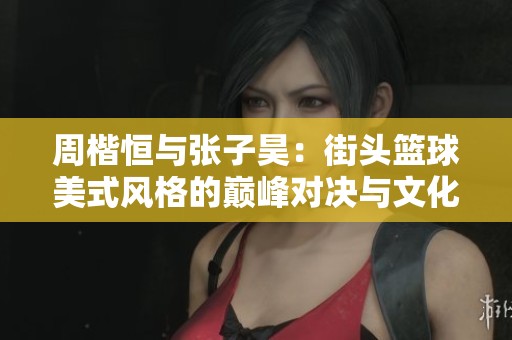 周楷恒与张子昊：街头篮球美式风格的巅峰对决与文化碰撞