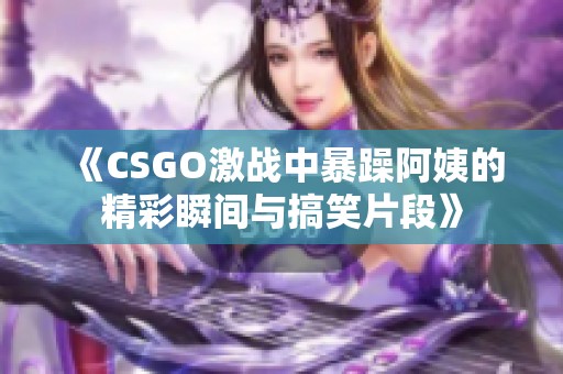 《CSGO激战中暴躁阿姨的精彩瞬间与搞笑片段》