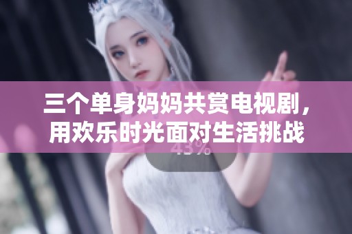 三个单身妈妈共赏电视剧，用欢乐时光面对生活挑战