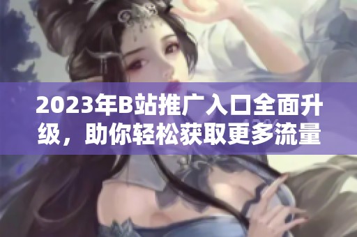 2023年B站推广入口全面升级，助你轻松获取更多流量和粉丝