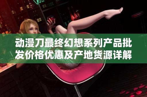 动漫刀最终幻想系列产品批发价格优惠及产地货源详解