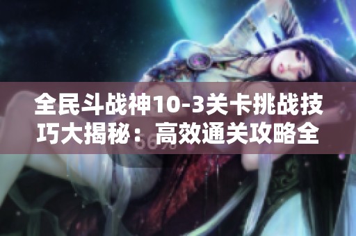 全民斗战神10-3关卡挑战技巧大揭秘：高效通关攻略全解析