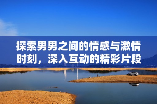 探索男男之间的情感与激情时刻，深入互动的精彩片段
