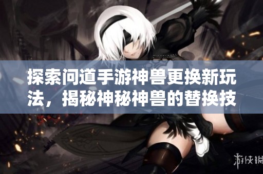 探索问道手游神兽更换新玩法，揭秘神秘神兽的替换技巧与策略
