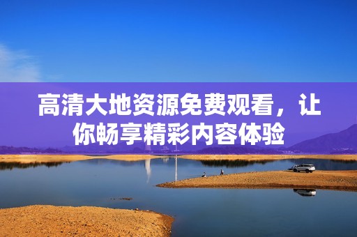 高清大地资源免费观看，让你畅享精彩内容体验