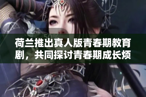 荷兰推出真人版青春期教育剧，共同探讨青春期成长烦恼