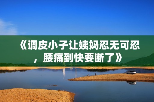 《调皮小子让姨妈忍无可忍，腰痛到快要断了》