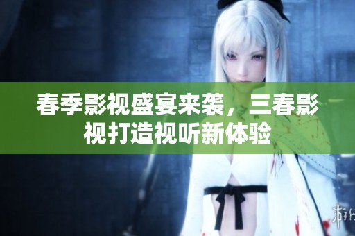 春季影视盛宴来袭，三春影视打造视听新体验