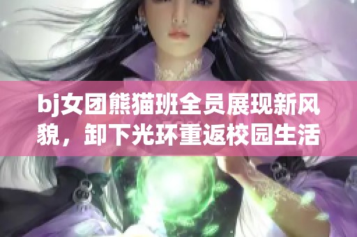 bj女团熊猫班全员展现新风貌，卸下光环重返校园生活