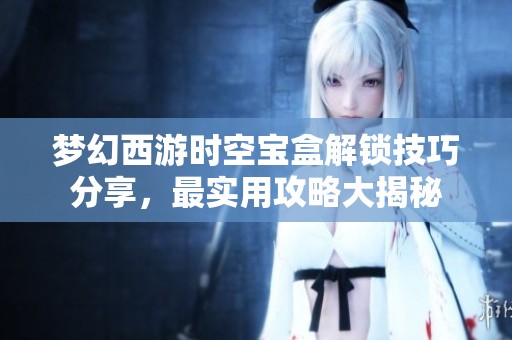 梦幻西游时空宝盒解锁技巧分享，最实用攻略大揭秘