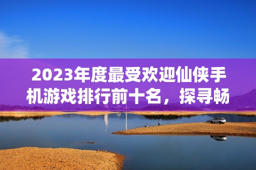 2023年度最受欢迎仙侠手机游戏排行前十名，探寻畅玩的仙侠世界