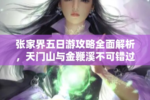 张家界五日游攻略全面解析，天门山与金鞭溪不可错过的精彩体验