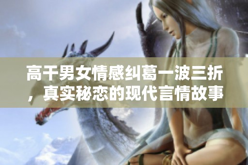 高干男女情感纠葛一波三折，真实秘恋的现代言情故事推荐