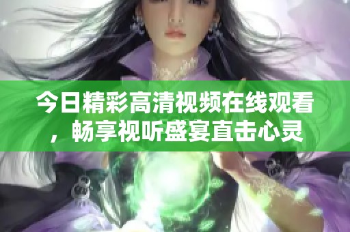 今日精彩高清视频在线观看，畅享视听盛宴直击心灵