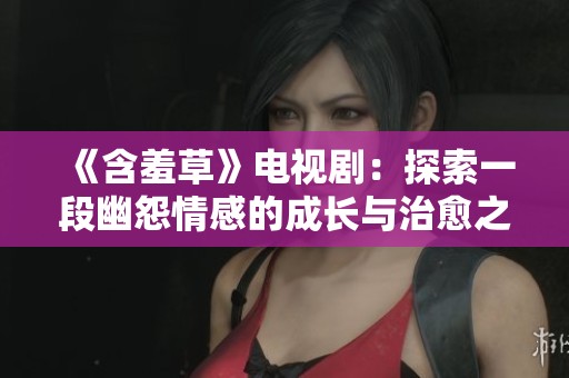 《含羞草》电视剧：探索一段幽怨情感的成长与治愈之旅