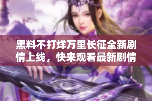 黑料不打烊万里长征全新剧情上线，快来观看最新剧情发展