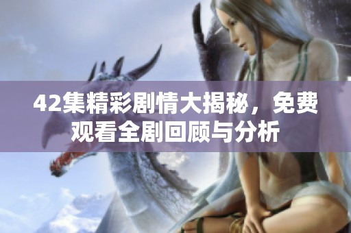 42集精彩剧情大揭秘，免费观看全剧回顾与分析