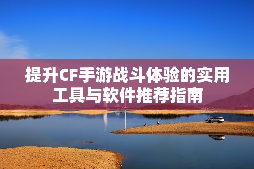 提升CF手游战斗体验的实用工具与软件推荐指南