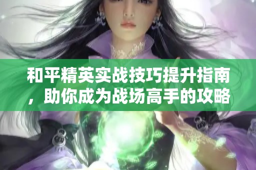 和平精英实战技巧提升指南，助你成为战场高手的攻略解析