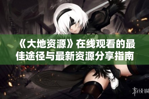 《大地资源》在线观看的最佳途径与最新资源分享指南