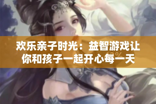 欢乐亲子时光：益智游戏让你和孩子一起开心每一天