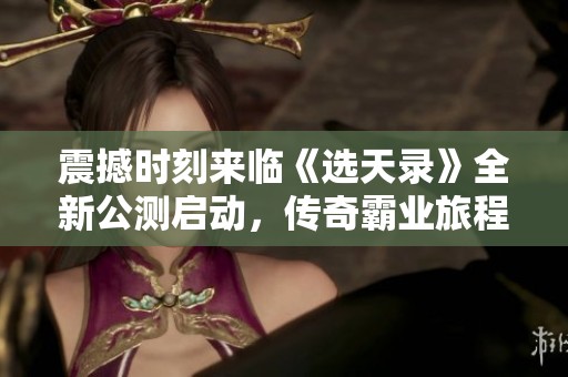 震撼时刻来临《选天录》全新公测启动，传奇霸业旅程即刻开启！