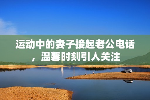 运动中的妻子接起老公电话，温馨时刻引人关注
