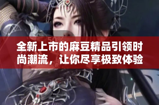 全新上市的麻豆精品引领时尚潮流，让你尽享极致体验