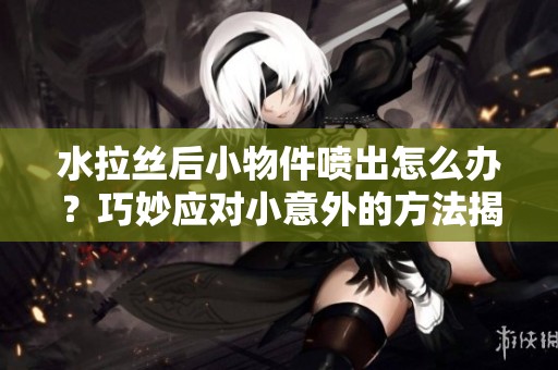 水拉丝后小物件喷出怎么办？巧妙应对小意外的方法揭秘