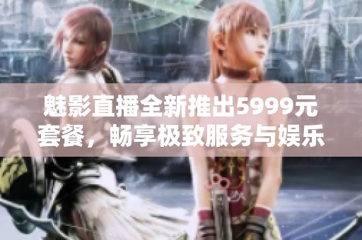 魅影直播全新推出5999元套餐，畅享极致服务与娱乐体验