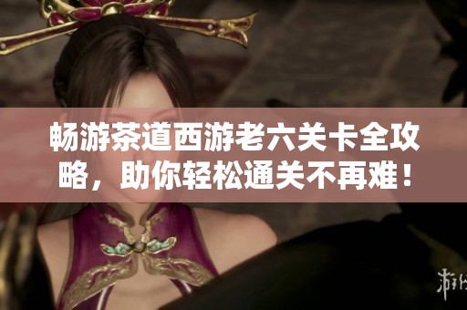 畅游茶道西游老六关卡全攻略，助你轻松通关不再难！