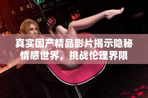 真实国产精品影片揭示隐秘情感世界，挑战伦理界限