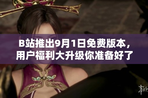 B站推出9月1日免费版本，用户福利大升级你准备好了吗