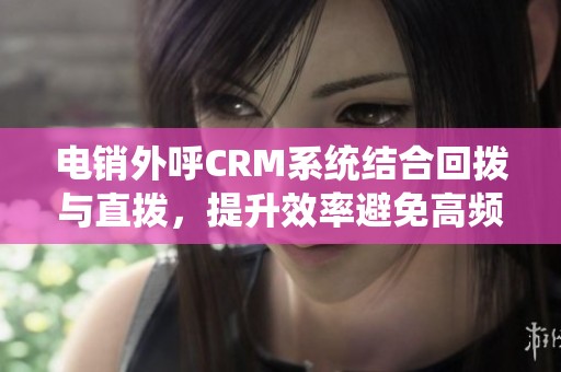 电销外呼CRM系统结合回拨与直拨，提升效率避免高频重写