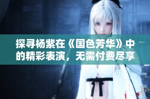 探寻杨紫在《国色芳华》中的精彩表演，无需付费尽享视听盛宴