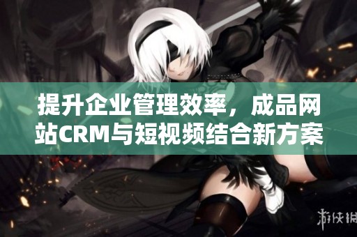 提升企业管理效率，成品网站CRM与短视频结合新方案解析