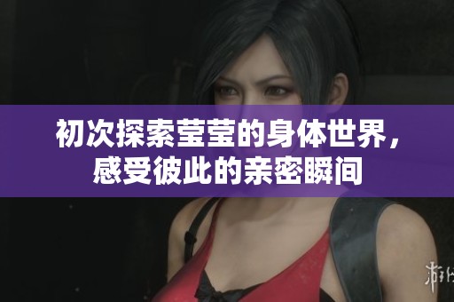 初次探索莹莹的身体世界，感受彼此的亲密瞬间
