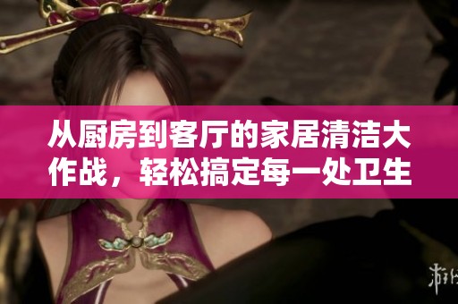 从厨房到客厅的家居清洁大作战，轻松搞定每一处卫生
