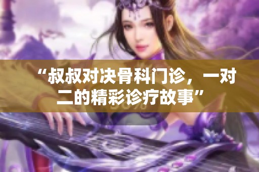 “叔叔对决骨科门诊，一对二的精彩诊疗故事”