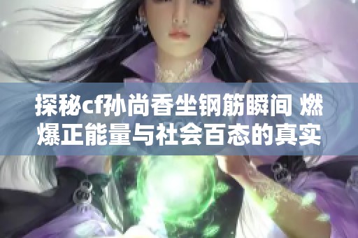 探秘cf孙尚香坐钢筋瞬间 燃爆正能量与社会百态的真实写照