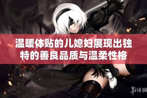 温暖体贴的儿媳妇展现出独特的善良品质与温柔性格