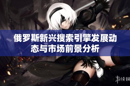 俄罗斯新兴搜索引擎发展动态与市场前景分析