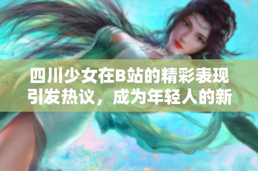 四川少女在B站的精彩表现引发热议，成为年轻人的新偶像