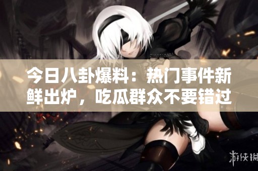 今日八卦爆料：热门事件新鲜出炉，吃瓜群众不要错过！
