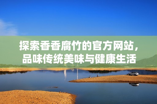 探索香香腐竹的官方网站，品味传统美味与健康生活