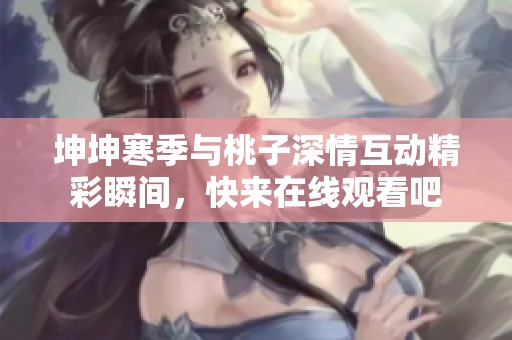 坤坤寒季与桃子深情互动精彩瞬间，快来在线观看吧